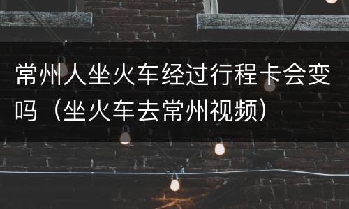 常州人坐火车经过行程卡会变吗（坐火车去常州视频）