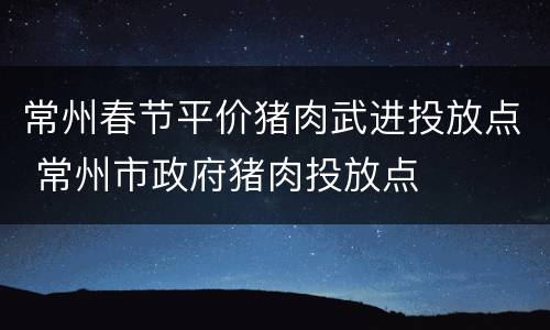 常州春节平价猪肉武进投放点 常州市政府猪肉投放点