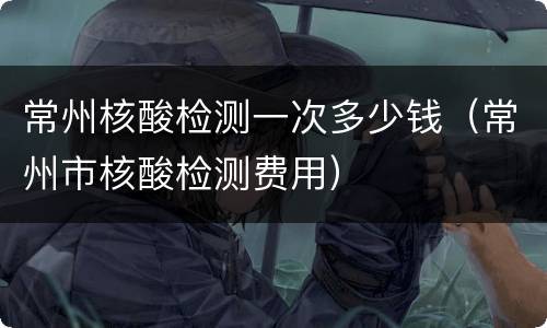 常州核酸检测一次多少钱（常州市核酸检测费用）