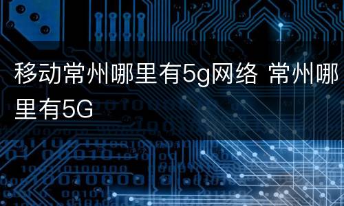 移动常州哪里有5g网络 常州哪里有5G