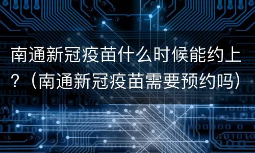 南通新冠疫苗什么时候能约上?（南通新冠疫苗需要预约吗）
