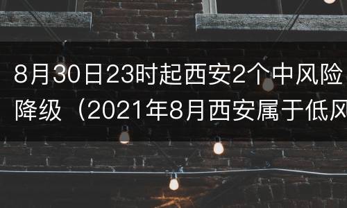 8月30日23时起西安2个中风险降级（2021年8月西安属于低风险还是中风险）
