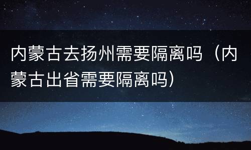 内蒙古去扬州需要隔离吗（内蒙古出省需要隔离吗）