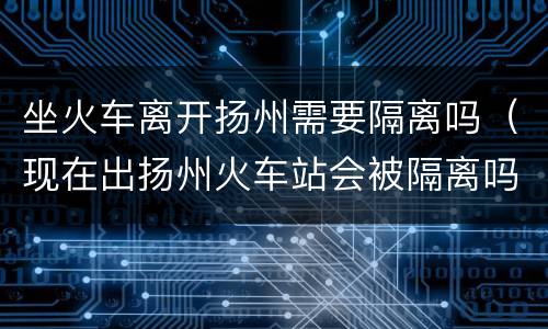 坐火车离开扬州需要隔离吗（现在出扬州火车站会被隔离吗）
