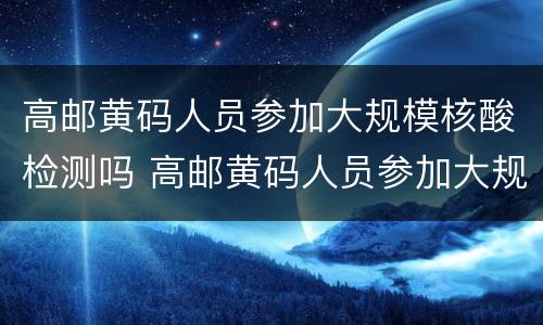 高邮黄码人员参加大规模核酸检测吗 高邮黄码人员参加大规模核酸检测吗现在