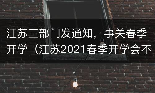 江苏三部门发通知，事关春季开学（江苏2021春季开学会不会延迟）
