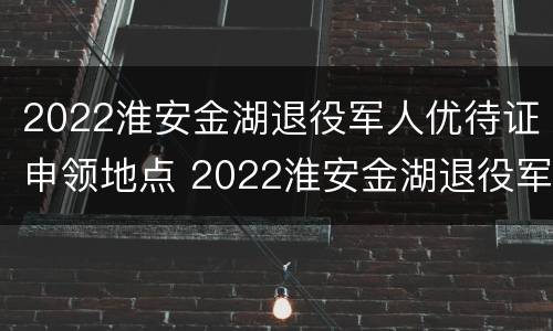 2022淮安金湖退役军人优待证申领地点 2022淮安金湖退役军人优待证申领地点在哪里