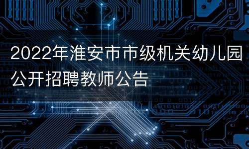 2022年淮安市市级机关幼儿园公开招聘教师公告