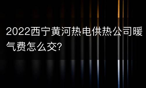2022西宁黄河热电供热公司暖气费怎么交？