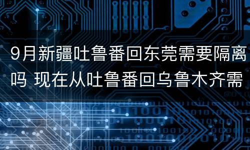 9月新疆吐鲁番回东莞需要隔离吗 现在从吐鲁番回乌鲁木齐需要隔离吗