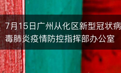 7月15日广州从化区新型冠状病毒肺炎疫情防控指挥部办公室通告