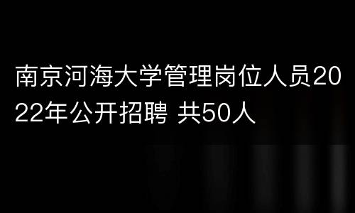 南京河海大学管理岗位人员2022年公开招聘 共50人