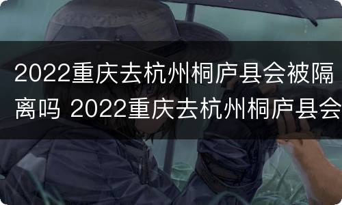 2022重庆去杭州桐庐县会被隔离吗 2022重庆去杭州桐庐县会被隔离吗今天