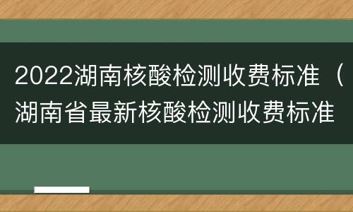 2022湖南核酸检测收费标准（湖南省最新核酸检测收费标准）
