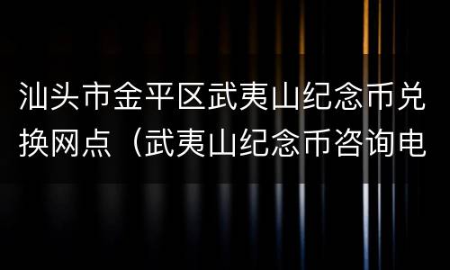 汕头市金平区武夷山纪念币兑换网点（武夷山纪念币咨询电话）