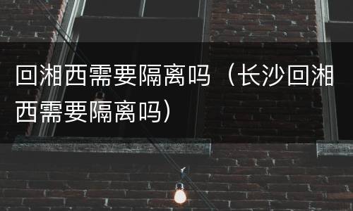 回湘西需要隔离吗（长沙回湘西需要隔离吗）