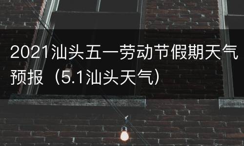2021汕头五一劳动节假期天气预报（5.1汕头天气）