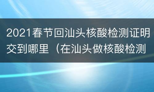 2021春节回汕头核酸检测证明交到哪里（在汕头做核酸检测需要做什么准备）