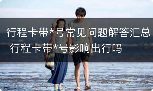 行程卡带*号常见问题解答汇总 行程卡带*号影响出行吗