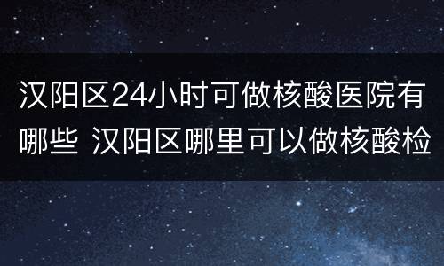 汉阳区24小时可做核酸医院有哪些 汉阳区哪里可以做核酸检测