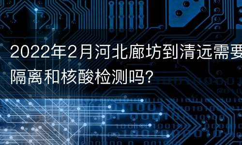 2022年2月河北廊坊到清远需要隔离和核酸检测吗？