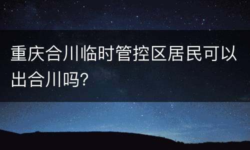 重庆合川临时管控区居民可以出合川吗？