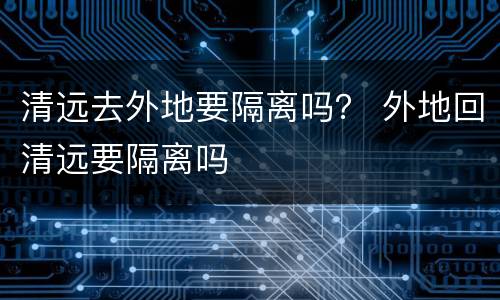 清远去外地要隔离吗？ 外地回清远要隔离吗