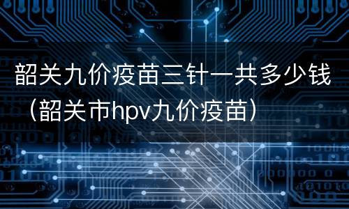 韶关九价疫苗三针一共多少钱（韶关市hpv九价疫苗）