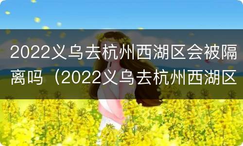 2022义乌去杭州西湖区会被隔离吗（2022义乌去杭州西湖区会被隔离吗最新消息）