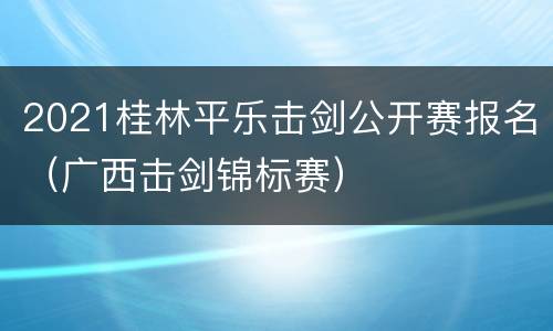 2021桂林平乐击剑公开赛报名（广西击剑锦标赛）