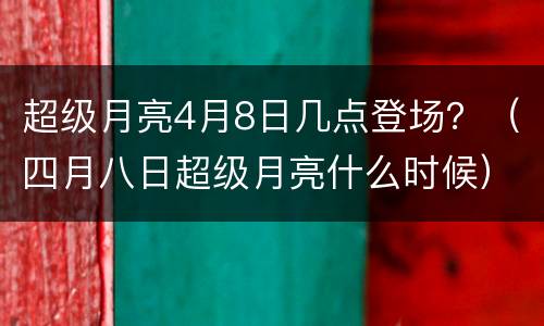 超级月亮4月8日几点登场？（四月八日超级月亮什么时候）