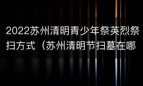 2022苏州清明青少年祭英烈祭扫方式（苏州清明节扫墓在哪里预约）