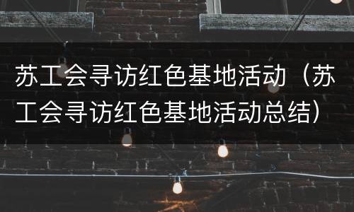 苏工会寻访红色基地活动（苏工会寻访红色基地活动总结）