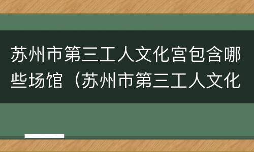 苏州市第三工人文化宫包含哪些场馆（苏州市第三工人文化宫包含哪些场馆名称）
