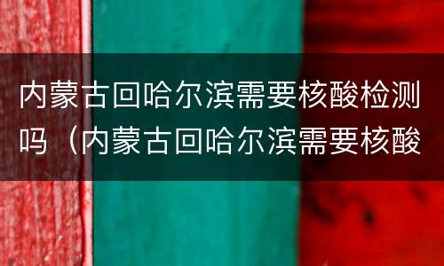 内蒙古回哈尔滨需要核酸检测吗（内蒙古回哈尔滨需要核酸检测吗）