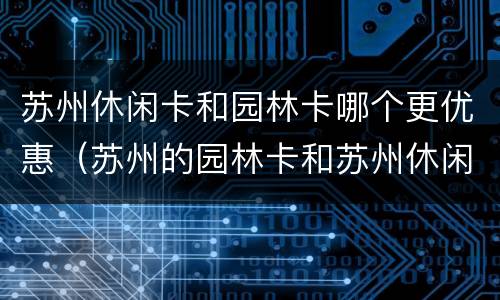 苏州休闲卡和园林卡哪个更优惠（苏州的园林卡和苏州休闲卡的区别）