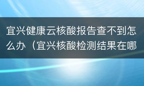 宜兴健康云核酸报告查不到怎么办（宜兴核酸检测结果在哪里查询）