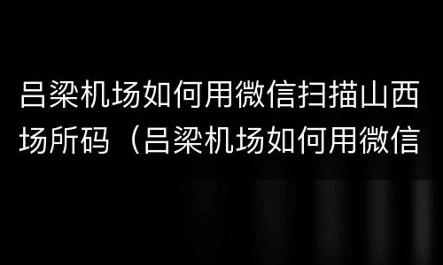 吕梁机场如何用微信扫描山西场所码（吕梁机场如何用微信扫描山西场所码）