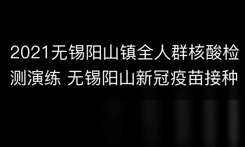2021无锡阳山镇全人群核酸检测演练 无锡阳山新冠疫苗接种点