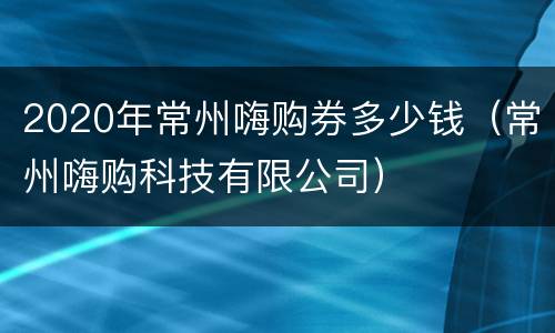 2020年常州嗨购券多少钱（常州嗨购科技有限公司）