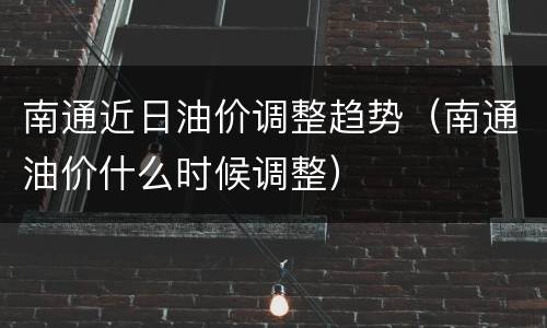 南通近日油价调整趋势（南通油价什么时候调整）