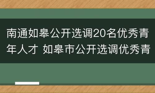 南通如皋公开选调20名优秀青年人才 如皋市公开选调优秀青年人才