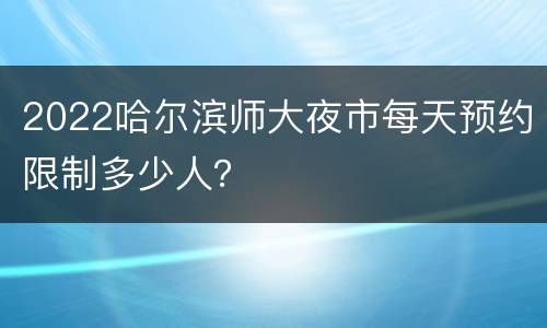 2022哈尔滨师大夜市每天预约限制多少人？
