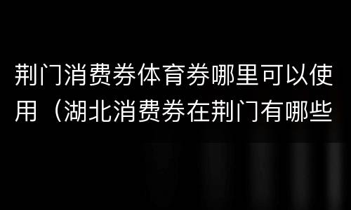 荆门消费券体育券哪里可以使用（湖北消费券在荆门有哪些商场可以用）
