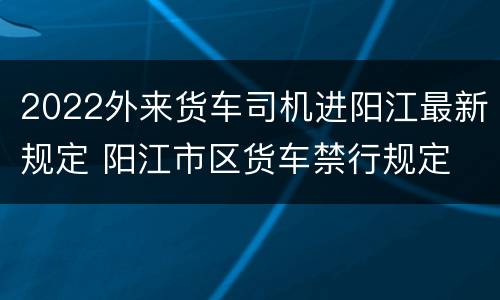 2022外来货车司机进阳江最新规定 阳江市区货车禁行规定
