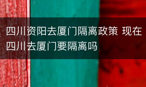 四川资阳去厦门隔离政策 现在四川去厦门要隔离吗