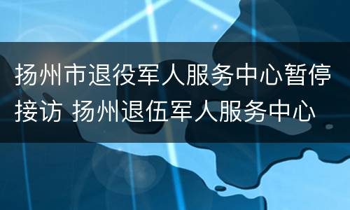 扬州市退役军人服务中心暂停接访 扬州退伍军人服务中心