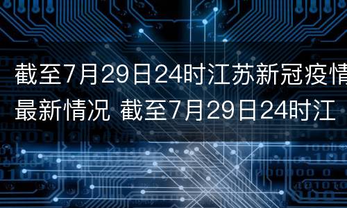 截至7月29日24时江苏新冠疫情最新情况 截至7月29日24时江苏新冠疫情最新情况