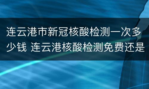 连云港市新冠核酸检测一次多少钱 连云港核酸检测免费还是自费