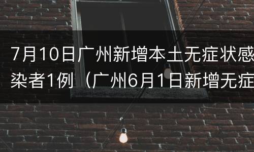 7月10日广州新增本土无症状感染者1例（广州6月1日新增无症状感染者）